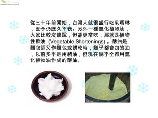 從三十年前開始，台灣人就很盛行吃乳瑪琳，至今仍歷久不衰。另外一種氫化植物油，大家比較沒聽說，但卻更常吃，那就是植物性酥油  (Vegetable Shortenings) 。酥油是麵包師父作麵包或餅乾時，幾乎都會加的油，以前多半是用豬油，但現在幾乎全都用氫化植物油作成的酥油。 