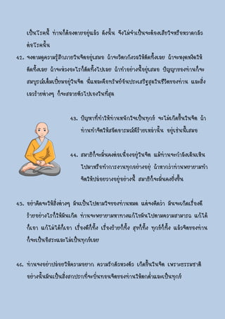 เป็นโรคนี้ ท่านก็ต้องตายอยู่แล้ว ดังนั้น จึงไม่จาเป็นจะต้องเสียใจหรือหวาดกลัว
    ต่อโรคนั้น
42. จงตามดูความรู้สึกภายในจิตอยู่เสมอ ถ้าจะวิตกกังวลให้ตัดทิ้งเลย ถ้าจะหงุดหงิดให้
    ตัดทิ้งเลย ถ้าจะห่วงอะไรก็ตัดทิ้งไปเลย ถ้าทาอย่างนี้อยู่เสมอ ปัญญาของท่านก็จะ
    สมบูรณ์เต็มเปี่ยมอยูในจิต นี่แหละคือทรัพย์อันประเสริฐสุดในชีวิตของท่าน และสิ่ง
                        ่
    เลวร้ายต่างๆ ก็จะสลายตัวไปเองในที่สุด

                         43. ปัญหาที่ทาให้ท่านหนักใจเป็นทุกข์ จะไม่เกิดขึ้นในจิต ถ้า
                             ท่านทาจิตให้สลัดอารมณ์ดีร้ายเหล่านั้น อยู่เช่นนี้เสมอ

                         44. สมาธิก็จะมั่นคงต่อเนื่องอยู่ในจิต แม้ท่านจะกาลังเดินเหิน
                             ไปมาหรือทาการงานทุกอย่างอยุ่ ถ้าหากว่าท่านพยายามทา
                             จิตให้ปล่อยวางอยู่อย่างนี้ สมาธิก็จะมั่นคงยิ่งขึ้น

45. อย่าคิดจะให้สิ่งต่างๆ มันเป็นไปตามใจของท่านหมด แต่จงคิดว่า มันจะเกิดเรื่องดี
    ร้ายอย่างไรก็ให้มันเกิด ท่านจะพยายามหาทางแก้ไขมันไปตามความสามารถ แก้ได้
    ก็เอา แก้ไม่ได้กเอา เรื่องดีก็ทิ้ง เรื่องร้ายก็ทิ้ง สุขก็ทิ้ง ทุกข์ก็ทิ้ง แล้วจิตของท่าน
                       ็
    ก็จะเป็นอิสระและไม่เป็นทุกข์เลย

46. ท่านจงอย่าปล่อยให้ความอยาก ความรักตัวหวงตัว เกิดขึ้นในจิต เพราะธรรมชาติ
    อย่างนั้นมันเป็นสิ่งสกปรกที่จะบั่นทอนจิตของท่านให้ตกต่าและเป็นทุกข์
 