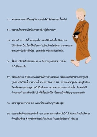 53. พอออกจากสมาธิก็ตามดูจิต และทาจิตให้ปล่อยวางเรื่อยไป

54. จงมองเห็นความไม่เที่ยงของทุกสิ่งอยู่เป็นประจา

55. จงยอมรับการเกิดขึ้นของทุกสิ่ง ยอมให้มันเกิดขึ้นได้กับท่าน
    ไม่ว่ามันจะเป็นเรื่องที่ดีหรือเลวร้ายสักเพียงใดก็ตาม และพยายาม
    หาทางทากับมันให้ดีที่สุด โดยไม่ต้องเป็นทุกข์ไปกับมัน

56. นี่คือการฝึกจิตให้สงบและฉลาด ซึ่งท่านทุกคนสามารถที่จะ
    ทาได้ไม่ยากนัก

57. จงคิดเสมอว่า ชีวิตท่านกาลังเดินเข้าไปหาความตาย และความพลัดพรากจากทุกสิ่ง
    ทุกอย่างในโลกนี้ เพราะฉะนั้นจงอย่าประมาท คือ อย่ามัวเมาสนุกสนานอยู่ในโลก
    โดยไม่มองหาทางหลุดรอดให้กับตัวเอง เพราะความประมาทอย่างนั้น มันจะทาให้
    ท่านพลาดโอกาสที่จะได้รับสิ่งที่ดีที่สุดในชีวิต ซึ่งหมายถึงสติปัญญาความหลุดพ้น

58. ความหลุดพ้นทางจิต คือ ความที่จิตไม่เป็นทุกข์กลัดกลุ้ม

59. ธรรมชาติแห่งความหลุดพ้นนี้ ท่านทุกคนสามารถที่จะเข้าถึงได้ ถ้าหากท่านฝึกจิตของ
    ท่านให้ถูกต้อง ซึ่งการฝึกอย่างนี้เรียกกันว่า “การปฏิบัติธรรม” นั่นเอง
 