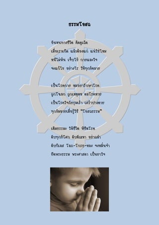 ธรรมโอสถ

อันหนทางชีวิต คิดดูเถิด
เมื่อเราเกิด แล้วต้องแก่ แน่ใช่ไหม
หนีไม่พ้น เจ็บไข้ กายและใจ
จะแก้ไข อย่างไร ให้ทุกข์คลาย

เป็นโรคกาย หมอยารักษาโรค
ถูกโฉลก ถูกเหตุผล ดลโรคหาย
เป็นโรคใจภัยรุมเร้า เศร้าปางตาย
ทุกข์มลายเมื่อรู้ใช้ “โอสถธรรม”

เติมธรรมะ ให้ชีวิต พิชิตโรค
ดับทุกข์โศก ดับตัณหา อย่าถลา
ดับกิเลส โลภ-โกรธ-หลง จงหมั่นจา
ยึดพระธรรม พระศาสดา เป็นยาใจ
 