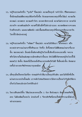 22. จงรู้จักธรรมะข้อที่ว่า “ทุกขัง” ซึ่งแปลว่า ความเป็นทุกข์ จงจาไว้ว่า ชีวิตของคนเรา
    นั้นล้วนแล้วแต่มีความทุกข์ด้วยกันทั้งนั้น ลักษณะของความทุกข์นั้นได้แก่ ความเกิด
    ความแก่ ความตาย ความเศร้าโศก ความอาลัยอาวรณ์ ความไม่สบายกาย ความไม่
    สบายใจ ความคับแค้นใจ ความที่ได้รับสื่งที่ไม่น่าปรารถนา ความพลัดพรากจากคน
    รักหรือของรัก และความผิดหวัง เหล่านี้แหละคือความทุกข์ที่คนทุกชาติทุกภาษาใน
    โลกนี้กาลังประสบอยู่

23. จงรู้จักธรรมะข้อที่ว่า “อนัตตา” ซึ่งแปลว่า ความไม่ใช่ตัวเรา หรือของเรา หรือ
    ความปราศจากแก่นสารที่ยั่งยืนถาวร ข้อที่ว่า สิ่งทั้งหลายไม่มีตัวตนแก่นสารที่ถาวร
    นั้น หมายความว่า สิ่งเหล่านั้นมันจะมีอยู่ในโลกนี้เพียงชั่วระยะเวลาหนึ่ง จะนาน
    หรือไม่นานก็แล้วแต่เหตุการณ์ของมันเท่านั้นเอง มันไม่มีสิ่งใดจะคงอยู่ในโลกนี้ได้
    ตลอดไป ดังนั้น ตัวตนที่เป็นของยั่งยืนถาวรของมันจึงไม่มี ซึ่งสิ่งเหล่านั้น มันหมาย
    รมทั้งร่างกายลาจิตใจของเราทุกคนด้วย

24. เมื่อทุกสิ่งเป็นของไม่เที่ยง ชวนแต่จาทาให้เราเป็นทุกข์กับมัน และไม่ใช่สิ่งที่เป็น
    แก่นสารถาวรเช่นนั้นแล้ว เราจะมัวไปหลงใหลอยากได้อยากเป็นอะไรในมันให้มาก
    เรื่องไปโดยเปล่าประโยชน์อีกเล่า?

25. ในการฝึกสมาธินั้น ให้แบ่งเวลาออกเป็น 2 ช่วง คือช่วงแรก ต้องกาหนดจิตให้
    สงบ ไม่ต้องคิดเรื่องอะไร ส่วนช่วงที่ 2 จึงอาศัยจิตที่สงบเป็นตัวพิจารณาสิ่งต่างๆ
    อย่างรอบคอบ
 