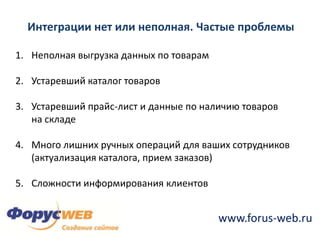 Интеграции нет или неполная. Частые проблемыНеполная выгрузка данных по товарамУстаревший каталог товаровУстаревший прайс-лист и данные по наличию товаров на складеМного лишних ручных операций для ваших сотрудников (актуализация каталога, прием заказов)Сложности информирования клиентов