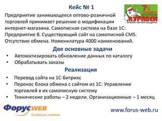 Составляющие интеграцииКейс № 1Предприятие занимающееся оптово-розничной торговлей принимает решение о модификацииинтернет-магазина. Самописная система на базе 1С: Предприятие 8. Существующий сайт на самописнойCMS. Отсутствие обмена. Номенклатура 4000 наименований. Две основные задачиАвтоматизировать обновление данных по каталогу 