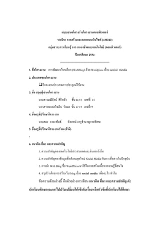 แบบเสนอโครงร่างโครงงาȨอมพิวเตอร์
                         รายวิชา การสร้างและออกแบบเว็บไซต์ (ง30242)
                 กลุ่มสาระการเรียนรู้ การงานอาชีพและเทคโนโลยี (คอมพิวเตอร์)
                                            ปีการศึกษา 2554
                             ----------------------------------------------------
1. ชื่อโครงงาน การพัฒนาเว็บบล็อก (WebBlog) ด้วย Wordpress เรื่อง social media
2. ประเภทของโครงงาน
        โครงงานประเภทการประยุกต์ใช้งาน
3. ชื่อ สกุลผู้เสนอโครงงาน
        นางสาวมณีรัตน์ ศิริหล้า          ชั้น ม.5/3 เลขที่ 14
        นาวสาวพลอยไพลิน รักผล ชั้น ม.5/3 เลขที่25
4. ชื่อครูที่ปรึกษาโครงงาน
        นางสมร ตาระพันธ์            ตาแหน่ง ครูชานาญการพิเศษ
5. ชื่อครูที่ปรึกษาโครงงานร่วม (ถ้ามี)
-
6. แนวคิด ที่มา และความสาคัญ
        1. ความสาคัญของเทคโนโลยีสารสนเทศและอินเทอร์เน็ต
        2. ความสาคัญของข้อมูลสื่อสังคมยุคใหม่ Social Media กับการสื่อสารในปัจจุบัน
        3. การนา Web Blog ชื่อ WordPress มาใช้ในการสร้างเนื้อหาความรู้ที่สนใจ
        4. สรุปว่า ต้องการสร้างเว็บ blog เรื่อง social media เพื่ออะไร ทาไม
        ข้อความด้านล่างนี้ คือตัวอย่างการเขียน แนวคิด ที่มา และความสาคัญ ค่ะ
นักเรียนศึกษาและเอาไปปรับเปลี่ยนให้เข้ากับเรื่องหรือหัวข้อที่นักเรียนได้ศึกษา
 