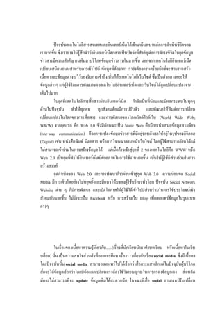 ปัจจุบันเทคโนโลยีสารสนเทศและอินเทอร์เน็ตได้เข้ามามีบทบาทต่อการดาเนินชีวิตของ
เรามากขึ้น ซึ่งเราอาจไม่รู้สึกตัวว่าอินเทอร์เน็ตกลายเป็นปัจจัยที่สาคัญต่อการดารงชีวิตในยุคข้อมูล
ข่าวสารมีความสาคัญ คนหันมาบริโภคข้อมูลข่าวสารกันมากขึ้น นอกจากเทคโนโลยีอินเทอร์เน็ต
เปรียบเสมือนถนนสาหรับการเข้าไปถึงข้อมูลที่ต้องการ เรายังต้องการเครื่องมือที่จะสามารถสร้าง
เนื้อหาและข้อมูลต่างๆ ไว้รองรับการเข้าถึง นั่นก็คือเทคโนโลยีเว็บไซต์ ซึ่งเป็นตัวกลางคอยให้
ข้อมูลต่างๆ แก่ผู้ใช้โดยการพัฒนาของเทคโนโลยีอินเทอร์เน็ตและเว็บไซต์ได้ถูกเปลี่ยนแปลงจาก
เดิมไปมาก
         ในยุคที่เทคโนโลยีการสื่อสารผ่านอินเทอร์เน็ต กาลังเป็นที่นิยมและมีผลกระทบในทุกๆ
ด้านในปัจจุบัน ทาให้ทุกคน ทุกสังคมต้องมีการปรับตัว และพัฒนาให้ทันต่อการเปลี่ยน
เปลี่ยนแปลงในโลกของการสื่อสาร และการพัฒนาของโลกเวิลด์ไวด์เว็บ (World Wide Web;
WWW) จากยุคแรก คือ Web 1.0 ซึ่งมีลักษณะเป็น Static Web คือมีการนาเสนอข้อมูลทางเดียว
(one-way communication) ด้วยการแปลงข้อมูลข่าวสารที่มีอยู่รอบตัวเราให้อยู่ในรูปของดิจิตอล
(Digital) เช่น หนังสือพิมพ์ นิตยสาร หรือการโฆษณาตามหน้าเว็บไซต์ โดยผู้ใช้สามารถอ่านได้แต่
ไม่สามารถเข้าร่วมในการสร้างข้อมูลได้ แต่เมื่อก้าวเข้าสู่ยุคที่ 2 ของเทคโนโลยีคือ WWW หรือ
Web 2.0 เป็นยุคที่ทาให้อินเทอร์เน็ตมีศักยภาพในการใช้งานมากขึ้น เน้นให้ผู้ใช้มีส่วนร่วมในการ
สร้างสรรค์
         จุดกาเนิดของ Web 2.0 และการพัฒนาก้าวผ่านเข้าสู่ยุค Web 3.0 ความนิยมขอ Social
Media มีการเติบโตอย่างไม่หยุดยั้งและมีแนวโน้มของผู้ใช้บริการทั่วโลก ปัจจุบัน Social Network
Website ต่าง ๆ ก็มีการพัฒนา และเปิดโอกาสให้ผู้ใช้ได้เข้าไปมีส่วนร่วมในการใช้ประโยชน์เชิง
สังคมกันมากขึ้น ไม่ว่าจะเป็น Facebook หรือ การสร้างเว็บ Blog เพื่อเผยแพร่ข้อมูลในรูปแบบ
ต่างๆ




        ในเรื่องของเนื้อหาความรู้เกี่ยวกับ......(เรื่องที่นักเรียนนามาทาบทเรียน หรือเนื้อหาในเว็บ
บล็อก) นั้น เป็นความสนใจส่วนตัวที่อยากจะศึกษาเรื่องราวเกี่ยวกับเรื่อง social media ซึ่งมีเนื้อหา
โดยปัจจุบันนั้น social media สามารถเผยแพร่ไปได้เร็วกว่าสื่อกระแสหลักแต่ในปัจจุบันผู้บริโภค
สื่อจะได้ข้อมูลเร็วกว่าโดยมีข้อแลกเปลี่ยนตรงต้องใช้วิจารณญาณในการกรองข้อมูลเอง สื่อหลัก
มักจะไม่สามารถที่จะ update ข้อมูลเดิมได้สะดวกนัก ในขณะที่สื่อ social สามารถปรับเปลี่ยน
 