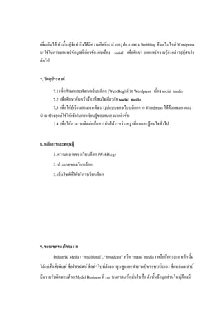 เพิ่มเติมได้ ดังนั้น ผู้จัดทาจึงได้มีความคิดที่จะนาเอารูปแบบของ WebBlog ด้วยเว็บไซต์ Wordpress
มาใช้ในการเผยแพร่ข้อมูลที่เกี่ยวข้องกับเรื่อง social เพื่อศึกษา เผยแพร่ความรู้ดังกล่าวสู่ผู้สนใจ
ต่อไป


7. วัตถุประสงค์

      7.1 เพื่อศึกษาและพัฒนาเว็บบล็อก (WebBlog) ด้วย Wordpress เรื่อง social media
      7.2 เพื่อศึกษาค้นคว้าเรื่องที่สนใจเกี่ยวกับ social media
      7.3 เพื่อให้ผู้เรียนสามารถพัฒนารูปแบบของเว็บบล็อกจาก Wordpress ได้ด้วยตนเองและ
นามาประยุกต์ใช้ให้เข้ากับการเรียนรู้ของตนเองมากยิ่งขึ้น
      7.4 เพื่อให้สามารถติดต่อสื่อสารกันได้ระหว่างครู เพื่อนและผู้สนใจทั่วไป


8. หลักการและทฤษฎี
        1. ความหมายของเว็บบล็อก (WebBlog)
        2. ประเภทของเว็บบล็อก
        3. เว็บไซต์ที่ให้บริการเว็บบล็อก




9. ขอบเขตของโครงงาน
        Industrial Media ( “traditional”, “broadcast” หรือ “mass” media ) หรือสื่อกระแสหลักนั้น
ได้แก่สื่อสิ่งพิมพ์ สื่อโทรทัศน์ สื่อทั่วไปที่ต้องลงทุนสูงและทางานเป็นระบบนั่นเอง สื่อหลักเหล่านี้
มีความรับผิดชอบด้วย Model Business ที่ run บนความเชื่อมั่นในสื่อ ดังนั้นข้อมูลส่วนใหญ่ต้องมี
 