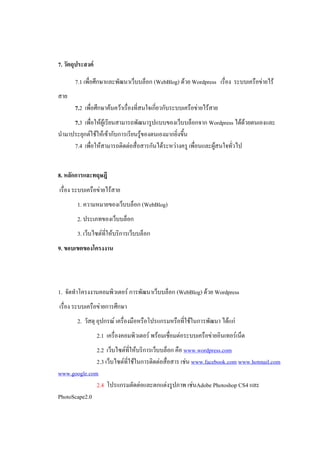 7. วัตถุประสงค์

       7.1 เพื่อศึกษาและพัฒนาเว็บบล็อก (WebBlog) ด้วย Wordpress เรื่อง ระบบเครือข่ายไร้
สาย
       7.2 เพื่อศึกษาค้นคว้าเรื่องที่สนใจเกี่ยวกับระบบเครือข่ายไร้สาย
     7.3 เพื่อให้ผู้เรียนสามารถพัฒนารูปแบบของเว็บบล็อกจาก Wordpress ได้ด้วยตนเองและ
นามาประยุกต์ใช้ให้เข้ากับการเรียนรู้ของตนเองมากยิ่งขึ้น
     7.4 เพื่อให้สามารถติดต่อสื่อสารกันได้ระหว่างครู เพื่อนและผู้สนใจทั่วไป


8. หลักการและทฤษฎี
เรื่อง ระบบเครือข่ายไร้สาย
        1. ความหมายของเว็บบล็อก (WebBlog)
        2. ประเภทของเว็บบล็อก
        3. เว็บไซต์ที่ให้บริการเว็บบล็อก
9. ขอบเขตของโครงงาน




1. จัดทาโครงงานคอมพิวเตอร์ การพัฒนาเว็บบล็อก (WebBlog) ด้วย Wordpress
เรื่อง ระบบเครือข่ายการศึกษา
        2. วัสดุ อุปกรณ์ เครื่องมือหรือโปรแกรมหรือที่ใช้ในการพัฒนา ได้แก่
                  2.1 เครื่องคอมพิวเตอร์ พร้อมเชื่อมต่อระบบเครือข่ายอินเทอร์เน็ต
              2.2 เว็บไซต์ที่ให้บริการเว็บบล็อก คือ www.wordpress.com
              2.3 เว็บไซต์ที่ใช้ในการติดต่อสื่อสาร เช่น www.facebook.com www.hotmail.com
www.google.com
              2.4 โปรแกรมตัดต่อและตกแต่งรูปภาพ เช่นAdobe Photoshop CS4 และ
PhotoScape2.0
 