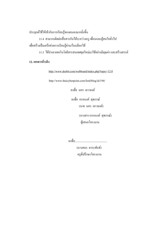 ประยุกต์ใช้ให้เข้ากับการเรียนรู้ของตนเองมากยิ่งขึ้น
        11.4 สามารถติดต่อสื่อสารกันได้ระหว่างครู เพื่อนและผู้สนใจทั่วไป
เพื่อสร้างเป็นเครือข่ายการเรียนรู้ผ่านเว็บบล็อกได้
        11.5 ได้นาเอาเทคโนโลยีสารสนเทศยุคใหม่มาใช้อย่างมีคุณค่า และสร้างสรรค์

12. เอกสารอ้างอิง

                 http://www.deebit.com/webboard/index.php?topic=12.0

                 http://www.thaicyberpoint.com/ford/blog/id/194/

                                    ลงชื่อ นคร เยาวยงค์

                                     ลงชื่อ อรอนงค์ สุพรรณ์
                                                (นาย นคร เยาวยงค์)

                                                (นางสาว อรอนงค์ สุพรรณ์)
                                                  ผู้เสนอโครงงาน



                                  ลงชื่อ.............................................
                                            (นางสมร ตาระพันธ์)
                                             ครูที่ปรึกษาโครงงาน
 
