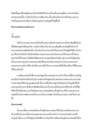ปัจจัยพื้นฐานที่สาคัญที่จะมองข้ามไปเสี ยมิได้ เพราะเป็ นเสมือนประตูเชื่อม ระหว่างในเมือง
และชนบท ดังนั้น การที่จะเริ่ มโครงการพัฒนาใดๆ นั้นจะต้องเริ่ มจากการปรับปรุ ง และการ
ก่อสร้างถนนหนทางเป็ นการเปิ ดประตูนาความเจริ ญเข้าไปสู่พ้ืนที่

ด้ านการเกษตรและชลประทาน


เขื่อนภูมิพล

        ในด้านการเกษตร จะทรงเน้นในเรื่ องของการค้นคว้า ทดลอง และวิจยหาพันธุ์พืชใหม่ๆ
                                                                      ั
ทั้งพืชเศรษฐกิจ พืชสมุนไพร รวมถึงการศึกษาเกี่ยวกับแมลงศัตรู พืช และพันธุ์สตว์ต่างๆ ที่
                                                                          ั
เหมาะสมกับสภาพท้องถิ่นนั้นๆ ซึ่ งแต่ละโครงการจะเน้นให้สามารถนาไปปฏิบติได้จริ ง มีราคา
                                                                            ั
ถูก ใช้เทคโนโลยีง่าย ไม่สลับซับซ้อน เกษตรกรสามารถดาเนินการเองได้ นอกจากนี้ ยังทรง
พยายามไม่ให้เกษตรกรยึดติดกับพืชผลทางการเกษตรเพียงอย่างเดียว เพราะอาจเกิดปัญหาอัน
เนื่องมาจากความแปรปรวนของสภาพดินฟ้ าอากาศ หรื อความแปรปรวนทางการตลาด แต่
เกษตรกรควรจะมีรายได้จากด้านอื่นนอกเหนือไปจากการเกษตรเพิ่มขึ้นด้วย เพื่อจะได้พ่ ึงตนเอง
ได้ในระดับหนึ่ง

         การพัฒนาแหล่งน้ าเพื่อการเพาะปลูกหรื อการชลประทาน นับว่าเป็ นงานที่มีความสาคัญ
และมีประโยชน์อย่างยิ่งสาหรับประชาชนส่วนใหญ่ของประเทศ เพราะเกษตรกรจะสามารถทา
การเพาะปลูกได้อย่างสมบูรณ์ตลอดปี เนื่องจากพื้นที่เพาะปลูกในปัจจุบนส่วนใหญ่เป็ นพื้นที่
                                                                 ั
นอกเขตชลประทาน ซึ่ งต้องอาศัยเพียงน้ าฝนและน้ าจากแหล่งน้ าธรรมชาติเป็ นหลัก ทาให้พืช
                                                           ่ ั
ได้รับน้ าไม่สม่าเสมอ และไม่เพียงพอ พระบาทสมเด็จพระเจ้าอยูหวทรงให้ความสนพระราช
หฤทัยเกี่ยวกับการพัฒนาแหล่งน้ ามากกว่าโครงการพัฒนาอันเนื่องมาจากพระราชดาริ ประเภท
อื่น

ด้ านการแพทย์

                                          ่ ั              ั
       โครงการที่พระบาทสมเด็จพระเจ้าอยูหวพระราชทานให้กบประชาชนในระยะแรกๆ
ล้วนแต่เป็ นโครงการด้านสาธารณสุข เพราะพระองค์ทรงเห็นว่า หากประชาชนมีร่างกายที่
สมบูรณ์ แข็งแรง จะนาไปสู่สุขภาพจิตที่ดี และส่งผลให้การพัฒนาเศรษฐกิจและสังคมดีไปด้วย
 