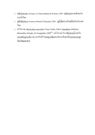    หมึกสายราชา, Octopus rex Nateewathana & Norman, 1999 - หมึกสายขนาดเล็กพบใน
    น่านน้ าไทย
   ปูเจ้าพ่อหลวง, Potamon bhumibol Naiyanetr, 2001 - ปูน้ าจืดขนาดใหญ่ที่สุดในประเทศ
    ไทย
   เต่าโบราณ, Basilochelys macrobios Tong, Claude, Naksri, Suteethorn, Buffetaut,
    Khansubha, Wongko, & Yuangdetkla, 2009[83] - เต่าโบราณ ในวงศ์ตะพาบน้ า พบใน
    หมวดหิ นภูกระดึง อายุ 150 ล้านปี ในยุคจูราสสิ กตอนปลาย ค้นพบที่ อาเภอหนองสูง
    จังหวัดมุกดาหาร
 