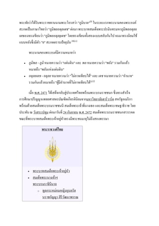พระทัยว่าได้รับพระราชทานนามพระโอรสว่า "ภูมิบาล"[9] ในระยะแรกพระนามของพระองค์
สะกดเป็ นภาษาไทยว่า "ภูมิพลอดุลเดช" ต่อมา พระบาทสมเด็จพระปรมินทรมหาภูมิพลอดุลย
เดชเองทรงเขียนว่า "ภูมิพลอดุลยเดช" โดยทรงเขียนทั้งสองแบบสลับกันไป จนมาทรงนิยมใช้
แบบหลังซึ่ งมีตว "ย" สะกดตราบปัจจุบน [9][11]
               ั                    ั

       พระนามของพระองค์มีความหมายว่า

      ภูมิพล - ภูมิ หมายความว่า "แผ่นดิน" และ พล หมายความว่า "พลัง" รวมกันแล้ว
       หมายถึง "พลังแห่งแผ่นดิน"
      อดุลยเดช - อดุลย หมายความว่า "ไม่อาจเทียบได้" และ เดช หมายความว่า "อานาจ"
       รวมกันแล้วหมายถึง "ผูมีอานาจที่ไม่อาจเทียบได้"[12]
                             ้

       เมื่อ พ.ศ. 2471 ได้เสด็จกลับสู่ประเทศไทยพร้อมพระบรมราชชนก ซึ่ งทรงสาเร็ จ
การศึกษาปริ ญญาแพทยศาสตรบัณฑิตเกียรตินิยมจากมหาวิทยาลัยฮาร์ วาร์ ด สหรัฐอเมริ กา
พร้อมด้วยสมเด็จพระบรมราชชนนี สมเด็จพระเจ้าพี่นางเธอ และสมเด็จพระเชษฐาธิราช โดย
ประทับ ณ วังสระปทุม ต่อมาวันที่ 24 กันยายน พ.ศ. 2472 สมเด็จพระบรมราชชนกสวรรคต
                                ่ ั
ขณะที่พระบาทสมเด็จพระเจ้าอยูหวทรงมีพระชนมายุไม่ถึงสองพรรษา

                พระราชวงศ์ ไทย




          พระบาทสมเด็จพระเจ้าอยูหว่ ั
          สมเด็จพระนางเจ้าฯ
           พระบรมราชินีนาถ
              o ทูลกระหม่อมหญิงอุบลรัต

                 นราชกัญญา สิ ริวฒนาพรรณ
                                 ั
 