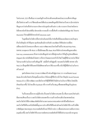 ในช่วง พ.ศ. 2523 เป็นต้นมา ความเจริญก้าวหน้าทางด้านคอมพิวเตอร์และระบบสื่อสารข้อมูล
เป็นไปอย่างรวดเร็ว การใช้คอมพิวเตอร์เพื่อประมวลผลข้อมูลเป็นไปอย่างกว้างขวาง มีการส่งถ่าย
ข้อมูลระหว่างกันเป็นจํานวนมาก เกิดการประยุกต์งานด้านต่าง ๆ เช่น ระบบการโอนถ่ายเงินทาง
อิเล็กทรอนิกส์ บัตรเอทีเอ็ม บัตรเครดิต การจองตั๋ว การซื้อสินค้า การติดต่อส่งข้อมูล เช่น โทรสาร
(facsimile) ไปรษณีย์อิเล็กทรอนิกส์ (electronic mail)
        ในยุคที่เทคโนโลยีการสื่อสารผ่านอินเทอร์เน็ต กําลังเป็นที่นิยมและมีผลกระทบในทุกๆ
ด้านในปัจจุบัน ทําให้ทุกคน ทุกสังคมต้องมีการปรับตัว และพัฒนาให้ทันต่อการเปลี่ยน
เปลี่ยนแปลงในโลกของการสื่อสาร และการพัฒนาของโลกเวิลด์ไวด์เว็บ (World Wide Web;
WWW) จากยุคแรก คือ Web 1.0 ซึ่งมีลักษณะเป็น Static Web คือมีการนําเสนอข้อมูลทางเดียว
(one-way communication) ด้วยการแปลงข้อมูลข่าวสารที่มีอยู่รอบตัวเราให้อยู่ในรูปของดิจิตอล
(Digital) เช่น หนังสือพิมพ์ นิตยสาร หรือการโฆษณาตามหน้าเว็บไซต์ โดยผู้ใช้สามารถอ่านได้แต่
ไม่สามารถเข้าร่วมในการสร้างข้อมูลได้ แต่เมื่อก้าวเข้าสู่ยุคที่ 2 ของเทคโนโลยีคือ WWW หรือ
Web 2.0 เป็นยุคที่ทําให้อินเทอร์เน็ตมีศักยภาพในการใช้งานมากขึ้น เน้นให้ผู้ใช้มีส่วนร่วมในการ
สร้างสรรค์
        จุดกําเนิดของ Web 2.0 และการพัฒนาก้าวผ่านเข้าสู่ยุค Web 3.0 ความนิยมขอ Social
Media มีการเติบโตอย่างไม่หยุดยั้งและมีแนวโน้มของผู้ใช้บริการทั่วโลก ปัจจุบัน Social Network
Website ต่าง ๆ ก็มีการพัฒนา และเปิดโอกาสให้ผู้ใช้ได้เข้าไปมีส่วนร่วมในการใช้ประโยชน์เชิง
สังคมกันมากขึ้น ไม่ว่าจะเป็น Facebook หรือ การสร้างเว็บ Blog เพื่อเผยแพร่ข้อมูลในรูปแบบ
ต่างๆ

        ในเรื่องของเนื้อหาความรู้เกี่ยวกับ เรื่องเทคโนโลยีสารสนเทศ นั้น เป็นความสนใจส่วนตัว
ที่อยากจะศึกษาเรื่องราว เทคโนโลยีสารสนเทศ คือ ความก้าวหน้าทางด้านวิทยาศาสตร์และ
เทคโนโลยี ทําให้มีการพัฒนาคิดค้นสิ่งอํานวยความสะดวกสบายต่อการดําชีวิตเป็นอันมาก
เทคโนโลยีได้เข้ามาเสริมปัจจัยพื้นฐานการดํารงชีวิตได้เป็นอย่างดี เทคโนโลยีทําให้การสร้างที่พัก
อาศัยมีคุณภาพมาตรฐาน สามารถผลิตสินค้าและให้บริการต่าง ๆ เพื่อตอบสนองความต้องการของ
มนุษย์มากขึ้น เทคโนโลยีทําให้ระบบการผลิตสามารถผลิตสินค้าได้เป็นจํานวนมากมีราคาถูกลง
 