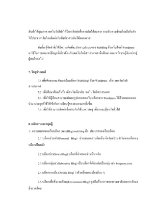 สินค้าได้คุณภาพ เทคโนโลยีทําให้มีการติดต่อสื่อสารกันได้สะดวก การเดินทางเชื่อมโยงถึงกันทํา
ให้ประชากรในโลกติดต่อรับฟังข่าวสารกันได้ตลอดเวลา

        ดังนั้น ผู้จัดทําจึงได้มีความคิดที่จะนําเอารูปแบบของ WebBlog ด้วยเว็บไซต์ Wordpress
มาใช้ในการเผยแพร่ข้อมูลที่เกี่ยวข้องกับเทคโนโลยีสารสนเทศ เพื่อศึกษา เผยแพร่ความรู้ดังกล่าวสู่
ผู้สนใจต่อไป


7. วัตถุประสงค์

       7.1 เพื่อศึกษาและพัฒนาเว็บบล็อก (WebBlog) ด้วย Wordpress เรื่อง เทคโนโลยี
สารสนเทศ
       7.2 เพื่อศึกษาค้นคว้าเรื่องที่สนใจเกี่ยวกับ เทคโนโลยีสารสนเทศ
       7.3 เพื่อให้ผู้เรียนสามารถพัฒนารูปแบบของเว็บบล็อกจาก Wordpress ได้ด้วยตนเองและ
นํามาประยุกต์ใช้ให้เข้ากับการเรียนรู้ของตนเองมากยิ่งขึ้น
       7.4 เพื่อให้สามารถติดต่อสื่อสารกันได้ระหว่างครู เพื่อนและผู้สนใจทั่วไป


8. หลักการและทฤษฎี
1. ความหมายของเว็บบล็อก (WebBlog) web blog คือ ประเภทของเว็บบล็อก
        2.1 บล็อกส่วนตัว(Personal Blog) นําแสนอความคิดเห็น กิจวัตรประจําวันของเจ้าของ
บล็อกเป็นหลัก

        2.2 บล็อกข่าว(News Blog) บล็อกที่นําเสนอข่าวเป็นหลัก

        2.3 บล็อกกลุ่ม(Collaborative Blog) เป็นบล็อกที่เขียนกันเป็นกลุ่ม เช่น blognone.com

        2.4 บล็อกการเมือง(Politic Blog) ว่าด้วยเรื่องการเมืองล้วน ๆ

        2.5 บล็อกเพื่อสิ่งแวดล้อม(Environment Blog) พูดถึงเรื่องราวของธรรมชาติและการรักษา
สิ่งแวดล้อม
 