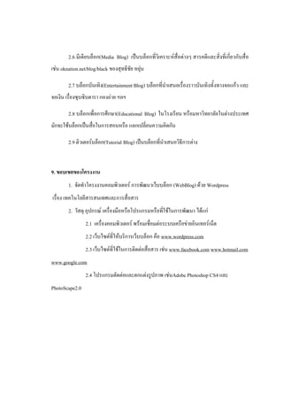 2.6 มีเดียบล็อก(Media Blog) เป็นบล็อกที่วิเคราะห์สื่อต่างๆ สารคดีและสิ่งที่เกี่ยวกับสื่อ
เช่น oknation.net/blog/black ของสุทธิชัย หยุ่น

        2.7 บล็อกบันเทิง(Entertainment Blog) บล็อกที่นําเสนอเรื่องราวบันเทิงทั้งทางจอแก้ว และ
จอเงิน เรื่องซุบซิบดารา กองถ่าย ฯลฯ

        2.8 บล็อกเพื่อการศึกษา(Educational Blog) ในโรงเรียน หรือมหาวิทยาลัยในต่างประเทศ
มักจะใช้บล็อกเป็นสื่อในการสอนหรือ แลกเปลี่ยนความคิดกัน

        2.9 ติวเตอร์บล็อก(Tutorial Blog) เป็นบล็อกที่นําเสนอวิธีการต่าง


9. ขอบเขตของโครงงาน
        1. จัดทําโครงงานคอมพิวเตอร์ การพัฒนาเว็บบล็อก (WebBlog) ด้วย Wordpress
เรื่อง เทคโนโลยีสารสนเทศและการสื่อสาร
        2. วัสดุ อุปกรณ์ เครื่องมือหรือโปรแกรมหรือที่ใช้ในการพัฒนา ได้แก่
                 2.1 เครื่องคอมพิวเตอร์ พร้อมเชื่อมต่อระบบเครือข่ายอินเทอร์เน็ต
                 2.2 เว็บไซต์ที่ให้บริการเว็บบล็อก คือ www.wordpress.com
                 2.3 เว็บไซต์ที่ใช้ในการติดต่อสื่อสาร เช่น www.facebook.com www.hotmail.com
www.google.com
                 2.4 โปรแกรมตัดต่อและตกแต่งรูปภาพ เช่นAdobe Photoshop CS4 และ
PhotoScape2.0
 
