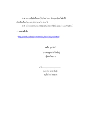11.4 สามารถติดต่อสื่อสารกันได้ระหว่างครู เพื่อนและผู้สนใจทั่วไป
เพื่อสร้างเป็นเครือข่ายการเรียนรู้ผ่านเว็บบล็อกได้
        11.5 ได้นําเอาเทคโนโลยีสารสนเทศยุคใหม่มาใช้อย่างมีคุณค่า และสร้างสรรค์

12. เอกสารอ้างอิง

 - http://web.ku.ac.th/schoolnet/snet1/network/it/index.html



                                                ลงชื่อ ยุภารัตน์

                                           (นางสาว ยุภารัตน์ โพธิ์อยู่)
                                                  ผู้เสนอโครงงาน



                                  ลงชื่อ.............................................
                                            (นางสมร ตาระพันธ์)
                                             ครูที่ปรึกษาโครงงาน
 