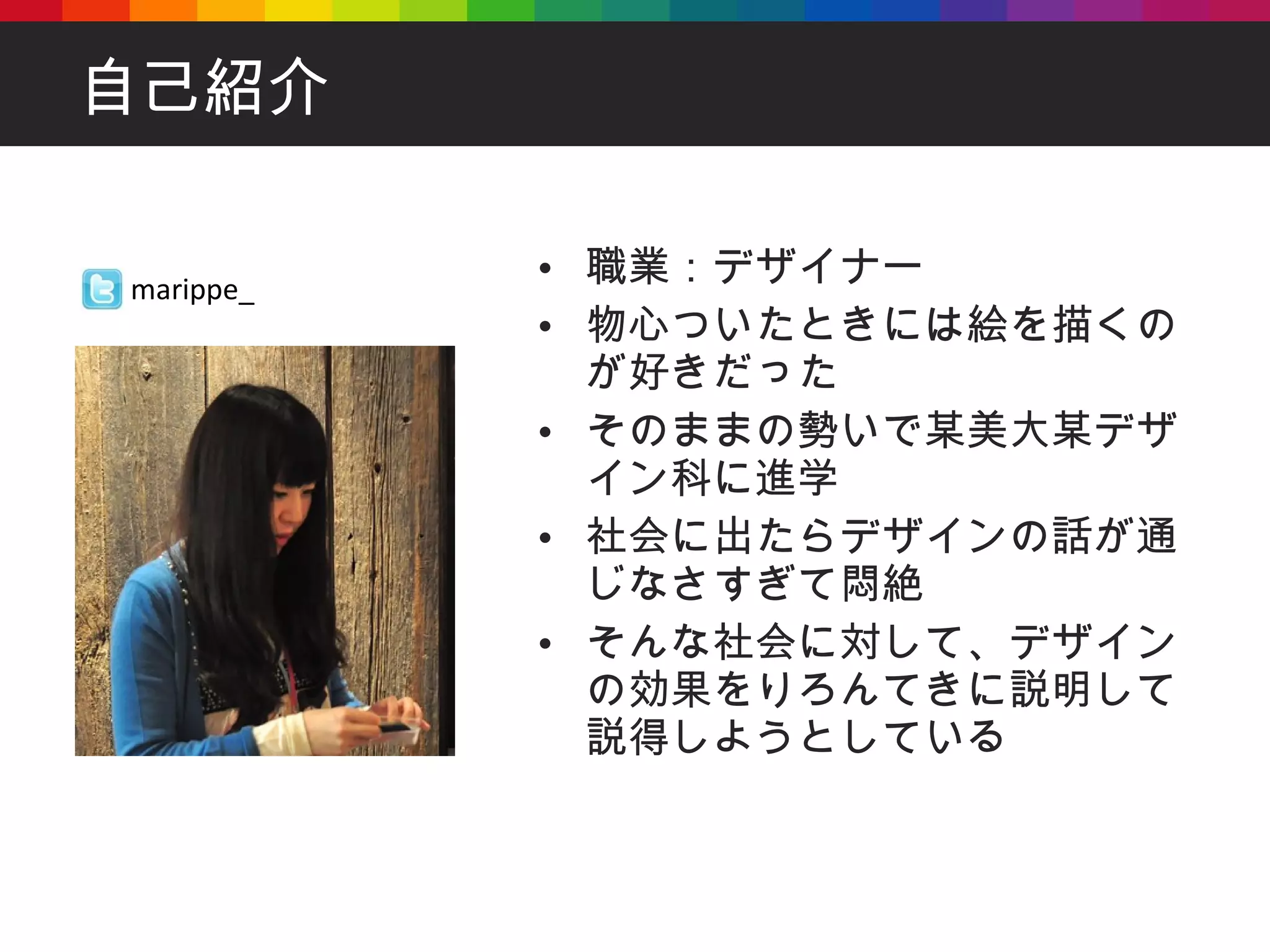 自己紹介 職業：デザイナー 物心ついたときには絵を描くのが好きだった そのままの勢いで某美大某デザイン科に進学 社会に出たらデザインの話が通じなさすぎて悶絶 そんな社会に対して、デザインの効果をりろんてきに説明して説得しようとしている marippe_ 