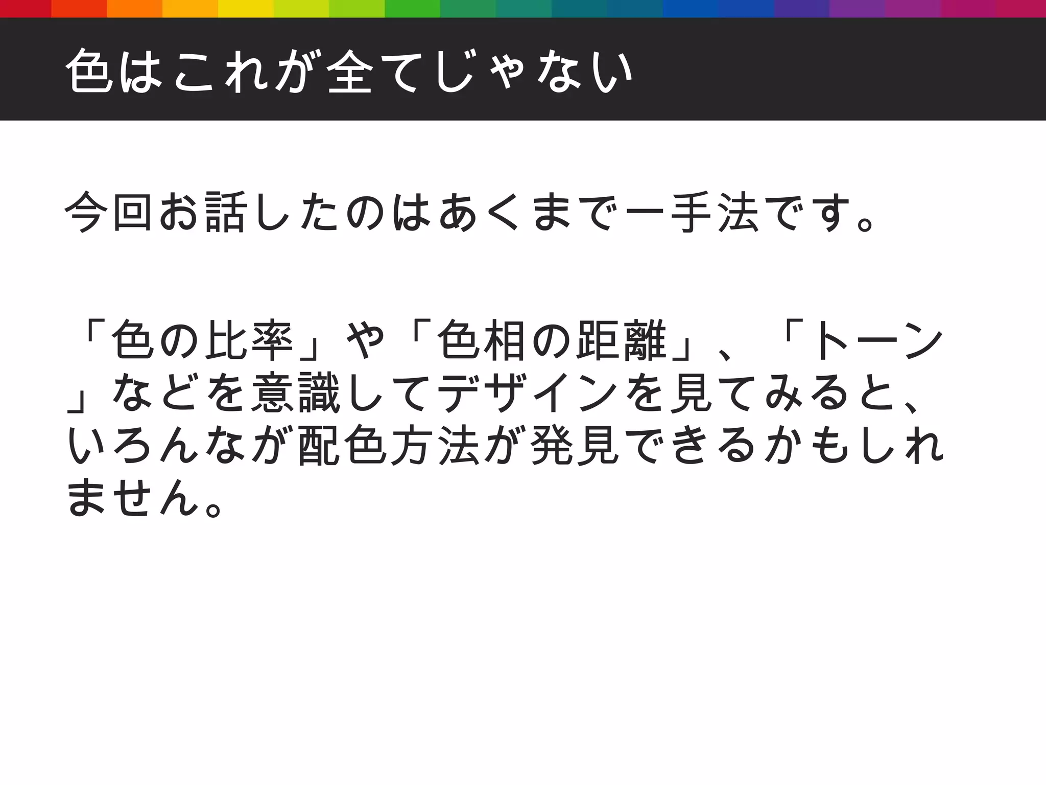 色はこれが全てじゃない 今回お話したのはあくまで一手法です。 「色の比率」や「色相の距離」、「トーン」などを意識してデザインを見てみると、いろんなが配色方法が発見できるかもしれません。 