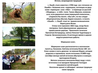 Истоки, возрождение традиций .     с. Ошиб, стало известно с 1700 года  как «починок на Ошибе». Название села –пермяцкое, состоящее из двух  коми- пермяцких  слов: «ОШ» -  в переводе на русский  «Медведь»,  а «ЫБ»- поле. Таким образом, название села, если держаться коми-пермяцкой этимологии , следовало бы писать  «Ош-ыб», но мы следуя общепринятому обычаю, будем называть  и писать  «Ошиб».  с. Ошиб  стоит на  правом возвышенном берегу реки Велва.   Статус села присвоен 1862 году, когда была построена  Свято-Дмитриевская  деревянная православная церковь.  Прихожане почитали  Пресвятую Богородицу, святых Николая Чудотворца и Георгия  Великомученика. В настоящее время в церкви ведутся ремонтные работы.  Маришкин ключ.   Маришкин ключ располагается в населенном пункте д. Конанова. Святому источнику более 100  лет.  Ключ назван в честь девочки  по имении Мария, которая родилась и проживала  возле источника. В 2009 году  сентябре месяце святой источник обустроен и освещен протоиреем Игорем.    Жители сельского поселения берут воду с этого источника и на праздник Крещение Господне  омываются святой водой.    Население хранит и соблюдает  вековые традиции своих предков.   