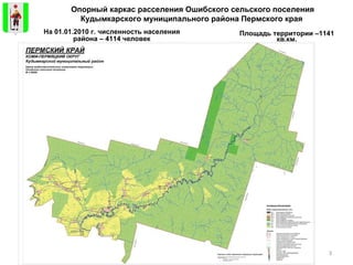 Опорный каркас расселения Ошибского сельского поселения Кудымкарского муниципального района Пермского края   Площадь территории – 1141  кв.км. На 01.01.2010 г. численность населения района – 4114 человек 