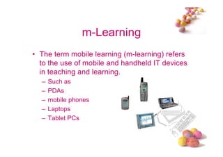 m-Learning
• The term mobile learning (m-learning) refers
  to the use of mobile and handheld IT devices
  in teaching and learning.
  –   Such as
  –   PDAs
  –   mobile phones
  –   Laptops
  –   Tablet PCs


                                             #
 