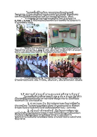 ในเขตพื้นที่โรงเรียน ขนบธรรมเนียมประเพณี
วัฒนธรรม การละเล่นพื้นบ้านและแหล่งโบราณคดี ที่ขดค้นพบ
                                                   ุ
และถือปฏิบัติสืบทอดกันมาแต่โบราณจนถึงปัจจุบัน ได้แก่
      - การขุดพบโครงกระดูกมนุษย์หินใหม่ อายุระหว่าง
2,700 – 3,500 ปี ซึ่งปัจจุบันเป็นแหล่งโบราณคดีบ้านโป่งมะนาว
อำาเภอพัฒนานิคม




    - ชุมชนโบราณสมัยทวาราวดี ซึ่งมีความเจริญรุ่งเรืองทาง
วัฒนธรรม ประมาณ 1 ,000 ปี เช่น เมืองโบราณซับจำาปา อำาเภอท่า
หลวง และเมืองใหม่ไพศาลี ในเขตอำาเภอโคกเจริญ




     - การละเล่นพื้นบ้าน ในเขตพื้นที่โรงเรียนมีการละเล่นพื้น
บ้านหลายประเภท เช่น รำาโทน, เดินกะลา, เดินไม้โทกเทก เป็นต้น




       1.7 ส ถ า น ท ี ่ ท ่ อ ง เ ท ี ่ ย ว แ ล ะ แ ห ล ่ ง ศ ึ ก ษ า เ ร ี ย น ร ู ้
          ในเขตพื้นที่การศึกษาลพบุรี เขต 2 ทั้ง 7 อำาเภอ จัดได้ว่า
เป็นเขตที่มีแหล่งท่องเที่ยวทางธรรมชาติอยู่มากมาย เป็นที่นิยม
ของคนทั่วไป ประกอบด้วย
               1. ทุ ่ ง ทานตะวั น มีการปลูกทานตะวันมากที่สุดใน
ประเทศไทย ในเขตอำาเภอพัฒนานิคม อำาเภอหนองม่วง ซึ่งดอก
ทานตะวันจะบานสะพรั่งในช่วงเดือนพฤศจิกายน – มกราคม
               2. เขื ่ อ นป่ า สั ก ชลสิ ท ธิ ์ เป็นโครงการพัฒนาลุ่ม
แม่นำ้าป่าสัก อันเนื่องมาจากพระราชดำาริเป็นเขื่อนแกนดินเหนียว
กักเก็บนำ้าเพื่อป้องกันนำ้าท่วมที่ลุ่มภาคกลาง และเพื่อการ
ชลประทานในพื้นที่อำาเภอพัฒนานิคม อำาเภอท่าหลวง และอำาเภอ
ชัยบาดาล
 