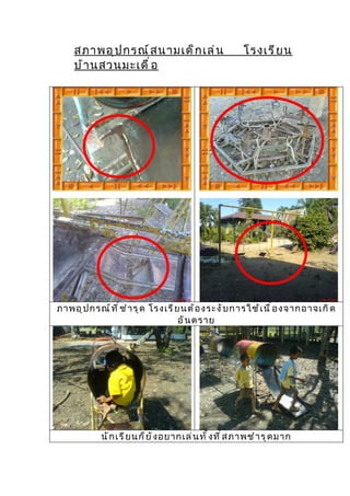 สภาพอุ ป กรณ์ ส นามเด็ ก เล่ น                      โรงเรี ย น
     บ้ า นสวนมะเดื ่ อ




ภาพอุ ป กรณ์ ท ี ่ ช ำ า รุ ด โรงเรี ย นต้ อ งระงั บ การใช้ เ นื ่ อ งจากอาจเกิ ด
                                      อั น ตราย




            นั ก เรี ย นก็ ย ั ง อยากเล่ น ทั ้ ง ที ่ ส ภาพชำ า รุ ด มาก
 