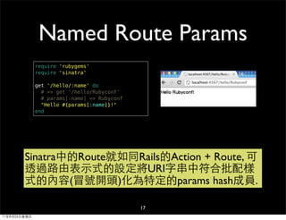 Named Route Params
              require 'rubygems'
              require 'sinatra'

              get '/hello/:name' do
                # => get '/hello/Rubyconf'
                # params[:name] => Rubyconf
                "Hello #{params[:name]}!"
              end




        Sinatra中的Route就如同Rails的Action + Route, 可
        透過路由表示式的設定將URI字串中符合批配樣
        式的內容(冒號開頭)化為特定的params hash成員.

                                              17
11年8月26日星期五
 