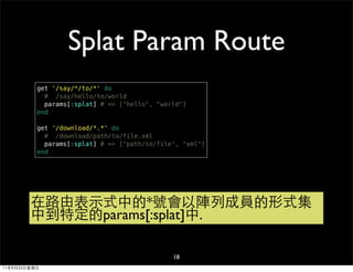 Splat Param Route
          get '/say/*/to/*' do
            # /say/hello/to/world
            params[:splat] # => ["hello", "world"]
          end

          get '/download/*.*' do
            # /download/path/to/file.xml
            params[:splat] # => ["path/to/file", "xml"]
          end




        在路由表示式中的*號會以陣列成員的形式集
        中到特定的params[:splat]中.

                                              18
11年8月26日星期五
 