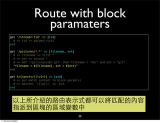 Route with block
                     paramaters
     get '/thread/:tid' do |tid|
       # => tid == params[:tid]
     end

     get '/pictures/*.*' do |filename, ext|
       # => filename == first *
       # => ext == second *
       # => GET '/pictures/abc.gif' then filename = "abc" and ext = "gif"
       "filename = #{filename}, ext = #{ext}"
     end

     get %r{/posts/([w]+)} do |pid|
       # => put match content to block param(s)
       # => matches 「([w]+)」 to 「pid」
     end




       以上所介紹的路由表示式都可以將匹配的內容
       指派到區塊的區域變數中
                                             20
11年8月26日星期五
 