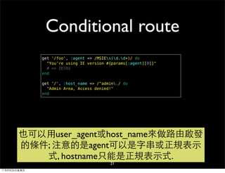 Conditional route
              get '/foo', :agent => /MSIEs(d.d+)/ do
                "You're using IE version #{params[:agent][0]}"
                # => IE特製版
              end

              get '/', :host_name => /^admin./ do
                "Admin Area, Access denied!"
              end




        也可以用user_agent或host_name來做路由啟發
        的條件; 注意的是agent可以是字串或正規表示
           式, hostname只能是正規表示式.
                                          21
11年8月26日星期五
 