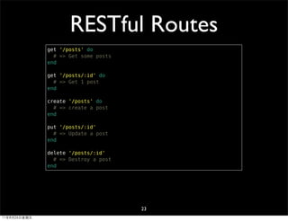 RESTful Routes
              get '/posts' do
                # => Get some posts
              end

              get '/posts/:id' do
                # => Get 1 post
              end

              create '/posts' do
                # => create a post
              end

              put '/posts/:id'
                # => Update a post
              end

              delete '/posts/:id'
                # => Destroy a post
              end




                                      23
11年8月26日星期五
 
