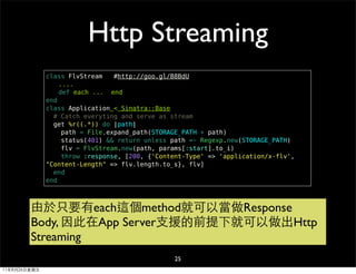 Http Streaming
              class FlvStream    #http://goo.gl/B8BdU
                  ....
                  def each ... end
              end
              class Application < Sinatra::Base
                # Catch everyting and serve as stream
                get %r((.*)) do |path|
                   path = File.expand_path(STORAGE_PATH + path)
                   status(401) && return unless path =~ Regexp.new(STORAGE_PATH)
                   flv = FlvStream.new(path, params[:start].to_i)
                   throw :response, [200, {'Content-Type' => 'application/x-flv',
              "Content-Length" => flv.length.to_s}, flv]
                end
              end



        由於只要有each這個method就可以當做Response
        Body, 因此在App Server支援的前提下就可以做出Http
        Streaming
                                                25
11年8月26日星期五
 