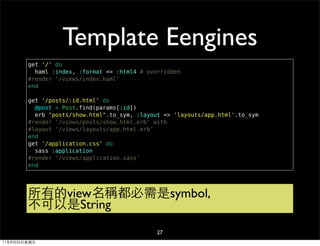 Template Eengines
        get '/' do
          haml :index, :format => :html4 # overridden
        #render '/views/index.haml'
        end

        get '/posts/:id.html' do
          @post = Post.find(params[:id])
          erb "posts/show.html".to_sym, :layout => 'layouts/app.html'.to_sym
        #render '/views/posts/show.html.erb' with
        #layout '/views/layouts/app.html.erb'
        end
        get '/application.css' do
          sass :application
        #render '/views/application.sass'
        end




        所有的view名稱都必需是symbol,
        不可以是String
                                              27
11年8月26日星期五
 