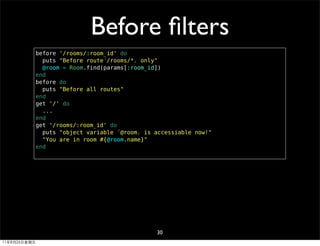 Before ﬁlters
              before '/rooms/:room_id' do
                puts "Before route「/rooms/*」 only"
                @room = Room.find(params[:room_id])
              end
              before do
                puts "Before all routes"
              end
              get '/' do
                ...
              end
              get '/rooms/:room_id' do
                puts "object variable 「@room」 is accessiable now!"
                "You are in room #{@room.name}"
              end




                                                 30
11年8月26日星期五
 
