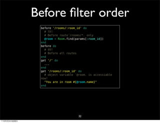Before ﬁlter order
               before '/rooms/:room_id' do
                 # 先執行
                 # Before route「/rooms/*」 only
                 @room = Room.find(params[:room_id])
               end
               before do
                 # 後執行
                 # Before all routes
               end
               get '/' do
                 ...
               end
               get '/rooms/:room_id' do
                 # object variable 「@room」 is accessiable
               now!
                 "You are in room #{@room.name}"
               end




                                     32
11年8月26日星期五
 