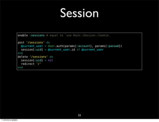 Session
              enable :sessions # equal to 「use Rack::Session::Cookie」

              post '/sessions' do
                @current_user = User.auth(params[:account], params[:passwd])
                session[:uid] = @current_user.id if @current_user
              end
              delete '/sessions' do
                session[:uid] = nil
                redirect '/'
              end




                                                 33
11年8月26日星期五
 