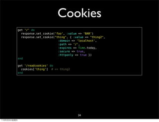 Cookies
              get '/' do
                response.set_cookie('foo', :value => 'BAR')
                response.set_cookie("thing", { :value => "thing2",
                                      :domain => 'localhost',
                                      :path => '/',
                                      :expires => Time.today,
                                      :secure => true,
                                      :httponly => true })
              end

              get '/readcookies' do
                cookies['thing'] # => thing2
              end




                                                 34
11年8月26日星期五
 