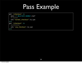Pass Example
              get '/checkout' do
                pass if @current_member.vip?
                #一般客結帳處理
                erb "normal_checkout".to_sym
              end
              get '/checkout' do
                #VIP專用結帳處理
                erb 'vip_checkout'.to_sym
              end




                                               39
11年8月26日星期五
 