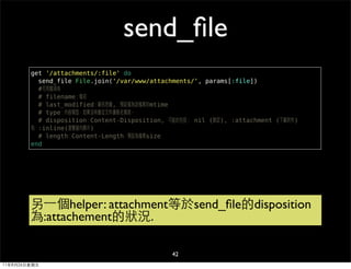 send_ﬁle
        get '/attachments/:file' do
          send_file File.join('/var/www/attachments/', params[:file])
          #可用選項有
          # filename：檔名
          # last_modified：顧名思義, 預設值為該檔案的mtime
          # type：內容類型，如果沒有會從文件擴展名猜測。
          # disposition：Content-Disposition, 可能的包括： nil (默認), :attachment (下載附件)
        和 :inline(瀏覽器內顯示)
          # length：Content-Length，預設為檔案size
        end




        另⼀一個helper: attachment等於send_ﬁle的disposition
        為:attachement的狀況.

                                              42
11年8月26日星期五
 