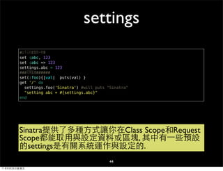 settings
        #以下三行都是同一件事
        set :abc, 123
        set :abc => 123
        settings.abc = 123
        ###可用區塊######
        set(:foo){|val| puts(val) }
        get '/' do
          settings.foo('Sinatra') #will puts "Sinatra"
          "setting abc = #{settings.abc}"
        end




        Sinatra提供了多種方式讓你在Class Scope和Request
        Scope都能取用與設定資料或區塊, 其中有⼀一些預設
        的settings是有關系統運作與設定的.
                                              44
11年8月26日星期五
 