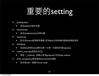 重要的setting
              •   public(public)
                  •   指定public目錄的位置

              •   views(views)
                  •   指定template/views目錄位置

              •   static(true)
                  •   是否由Sinatra處理靜態檔案, 設為false交給WEB伺服器會增強效能

              •   lock(false)
                  •   設定false開啟thread模式(單⼀一行程⼀一次處理多個requests)

              •   methid_override(視情況而定)

                  •   開始「_method」參數以使用get/post以外的http method

              •   show_exceptions(預設值與environment有關)

                  •   是否像rails⼀一樣顯示error stack



                                                 45
11年8月26日星期五
 