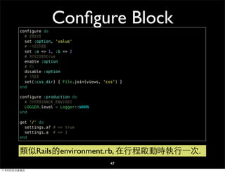 configure do
                     Conﬁgure Block
          # 直接設定值
          set :option, 'value'
          # 一次設定多個值
          set :a => 1, :b => 2
          # 等於設定該值為true
          enable :option
          # 同上
          disable :option
          # 可用區塊
          set(:css_dir) { File.join(views, 'css') }
        end

        configure :production do
          # 可針對環境(RACK_ENV)做設定
          LOGGER.level = Logger::WARN
        end

        get '/' do
          settings.a? # => true
          settings.a # => 1
        end


        類似Rails的environment.rb, 在行程啟動時執行⼀一次.
                                              47
11年8月26日星期五
 