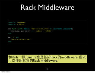 Rack Middleware
        require 'rubygems'
        require 'sinatra'

        use Rack::Auth::Basic, "Restricted Area" do |username, password|
          [username, password] == ['admin', '12345']
        end

        get '/' do
          "You are authorized!"
        end




        和Rails⼀一樣, Sinatra也是基於Rack的middleware, 所以
        可以使用其它的Rack middleware.

                                              53
11年8月26日星期五
 