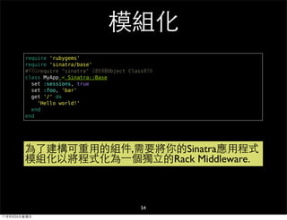 模組化
        require 'rubygems'
        require 'sinatra/base'
        #不可以require "sinatra" 以避免頂層Object Class被汙染
        class MyApp < Sinatra::Base
          set :sessions, true
          set :foo, 'bar'
          get '/' do
            'Hello world!'
          end
        end




        為了建構可重用的組件,需要將你的Sinatra應用程式
        模組化以將程式化為⼀一個獨立的Rack Middleware.



                                              54
11年8月26日星期五
 