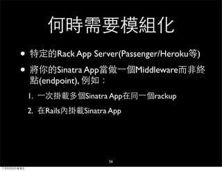 何時需要模組化
        • 特定的Rack App Server(Passenger/Heroku等)
        • 將你的Sinatra App當做⼀一個Middleware而非終
              點(endpoint), 例如：
              1. ⼀一次掛載多個Sinatra App在同⼀一個rackup
              2. 在Rails內掛載Sinatra App




                                 56
11年8月26日星期五
 