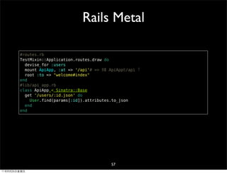 Rails Metal

        #routes.rb
        TestMixin::Application.routes.draw do
          devise_for :users
          mount ApiApp, :at => '/api'# => 掛載 ApiApp在/api 下
          root :to => "welcome#index"
        end
        #lib/api_app.rb
        class ApiApp < Sinatra::Base
          get '/users/:id.json' do
            User.find(params[:id]).attributes.to_json
          end
        end




                                              57
11年8月26日星期五
 