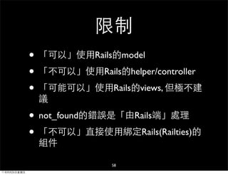 限制
              • 「可以」使用Rails的model
              • 「不可以」使用Rails的helper/controller
              • 「可能可以」使用Rails的views, 但極不建
               議

              • not_found的錯誤是「由Rails端」處理
              • 「不可以」直接使用綁定Rails(Railties)的
               組件

                             58
11年8月26日星期五
 