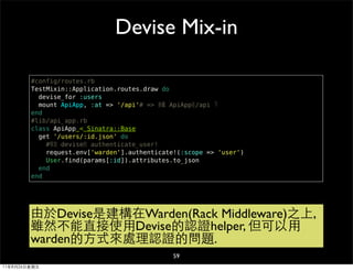 Devise Mix-in

        #config/routes.rb
        TestMixin::Application.routes.draw do
          devise_for :users
          mount ApiApp, :at => '/api'# => 掛載 ApiApp在/api 下
        end
        #lib/api_app.rb
        class ApiApp < Sinatra::Base
          get '/users/:id.json' do
            #等效 devise的 authenticate_user!
            request.env['warden'].authenticate!(:scope => 'user')
            User.find(params[:id]).attributes.to_json
          end
        end




        由於Devise是建構在Warden(Rack Middleware)之上,
        雖然不能直接使用Devise的認證helper, 但可以用
        warden的方式來處理認證的問題.
                                              59
11年8月26日星期五
 