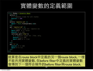 實體變數的定義範圍
        class MyApp < Sinatra::Base
          before do
            # => Request scope for all routes
            @varall = 100
          end
          before '/posts/:id' do
            @post = Post.find(params[:id])
          end
          get '/posts/:id' do
            # => Request scope for 「/posts/:id」
            @post.nil? # => false
            @varall # => 100
            settings.get('/foo'){
              # => Request scope for 「/foo」 only
              @varall # => 100
              @post.nil? # => true
            }
          end
          get '/' do
            @varall # => 100
            @post # => nil
          end
        end



        就算是在route block中定義的另⼀一個route block, ⼀一樣
        不能共用實體變數, 在before ﬁlter中定義的實體變數
        會傳到下⼀一個符合條件的before ﬁlter與route block.
                                                   64
11年8月26日星期五
 
