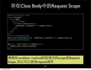 存在Class Body中的Request Scope
        #####sinatra/base.rb##
        module Sinatra
          class Base
            class << self
              def host_name(pattern)
                condition { pattern === request.host }
              end
            end
          end
        end
        ##等同於自行定義#############
        set(:host_name){|pattern| condition { pattern === request.host }}
        ######################

        get '/', :host_name => /^admin./ do
          "Admin Area, Access denied!"
        end




        傳遞給condition method的區塊內的scope是Request
        Scope, 所以可以使用request物件
                                               65
11年8月26日星期五
 